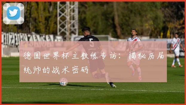 德国世界杯主教练专访：揭秘历届统帅的战术密码
