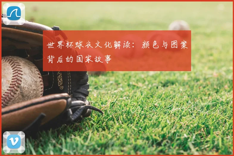 世界杯球衣文化解读：颜色与图案背后的国家故事