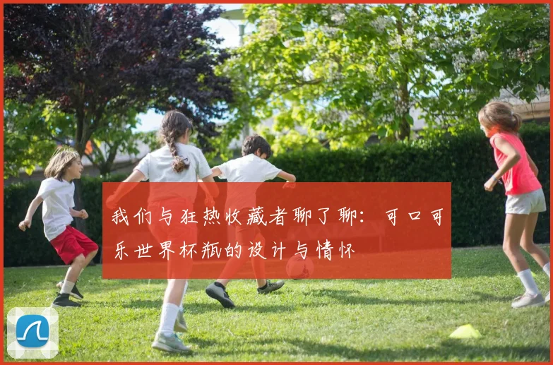 我们与狂热收藏者聊了聊：可口可乐世界杯瓶的设计与情怀