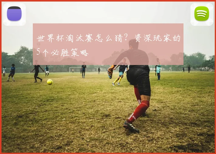 世界杯淘汰赛怎么猜？资深玩家的5个必胜策略