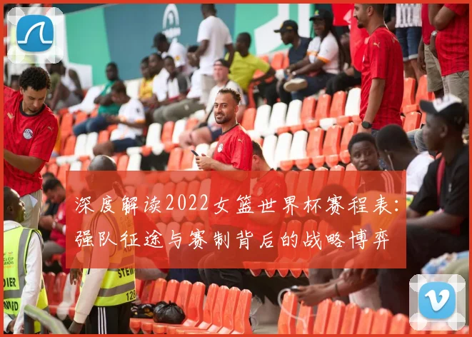 深度解读2022女篮世界杯赛程表：强队征途与赛制背后的战略博弈