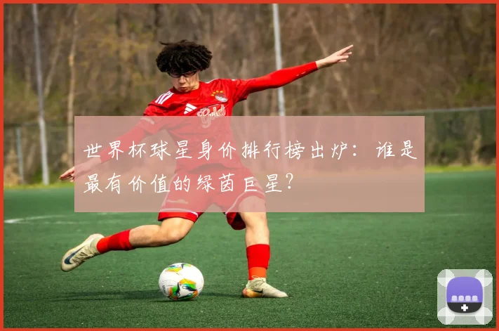 世界杯球星身价排行榜出炉：谁是最有价值的绿茵巨星？