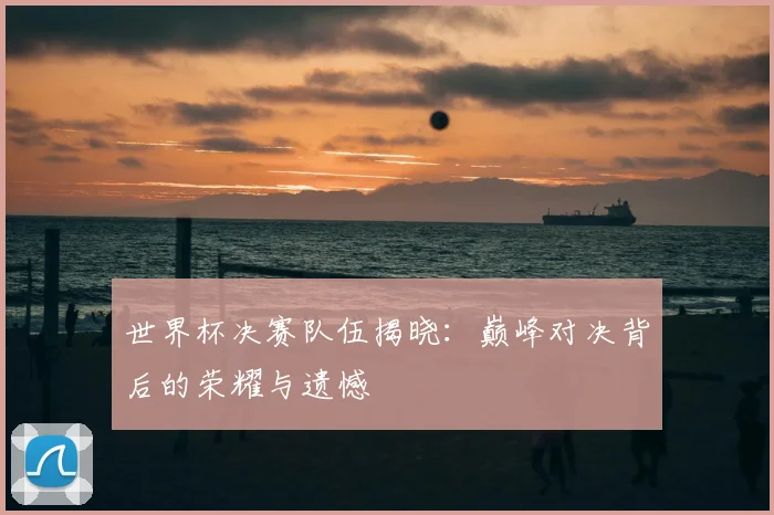 世界杯决赛队伍揭晓:巅峰对决背后的荣耀与遗憾