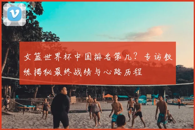 女篮世界杯中国排名第几？专访教练揭秘最终战绩与心路历程