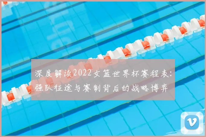深度解读2022女篮世界杯赛程表：强队征途与赛制背后的战略博弈