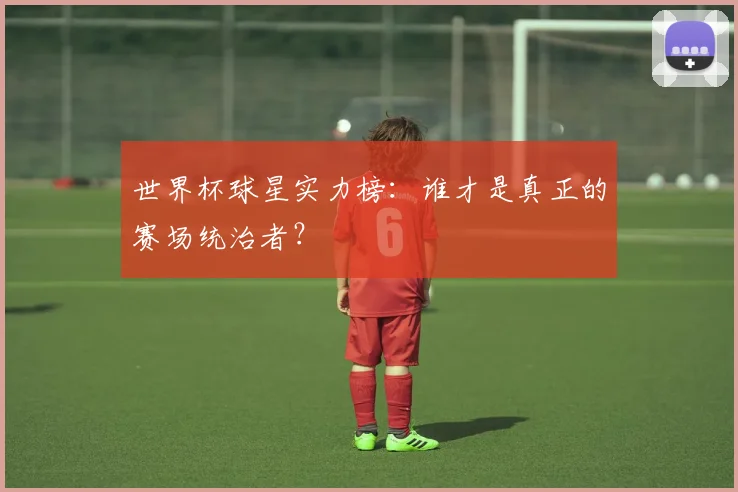 世界杯球星实力榜：谁才是真正的赛场统治者？